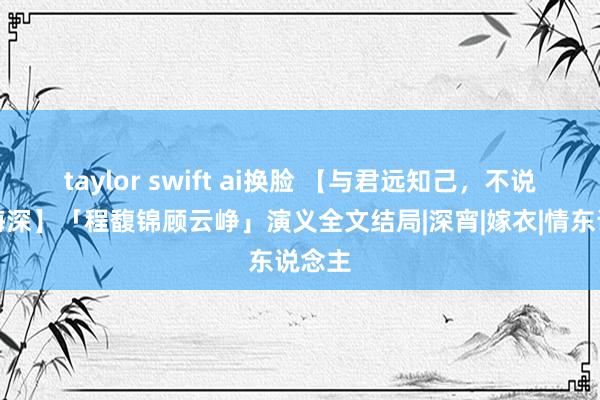 taylor swift ai换脸 【与君远知己，不说念云海深】「程馥锦顾云峥」演义全文结局|深宵|嫁衣|情东说念主