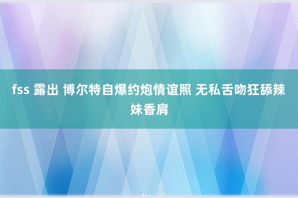 fss 露出 博尔特自爆约炮情谊照 无私舌吻狂舔辣妹香肩