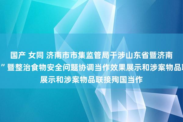 国产 女同 济南市市集监管局干涉山东省暨济南市“昆仑当作”暨整治食物安全问题协调当作效果展示和涉案物品联接殉国当作