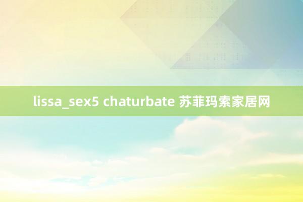 lissa_sex5 chaturbate 苏菲玛索家居网