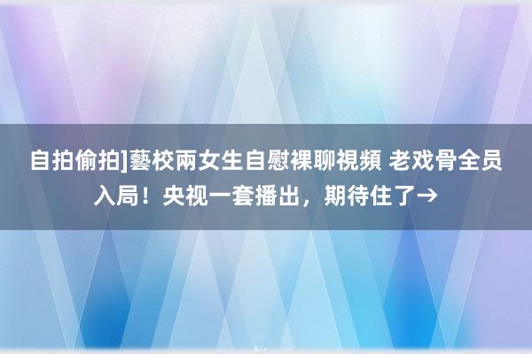 自拍偷拍]藝校兩女生自慰裸聊視頻 老戏骨全员入局！央视一套播出，期待住了→