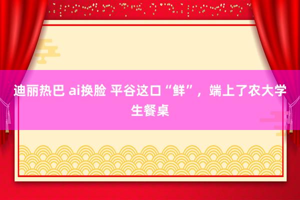 迪丽热巴 ai换脸 平谷这口“鲜”，端上了农大学生餐桌