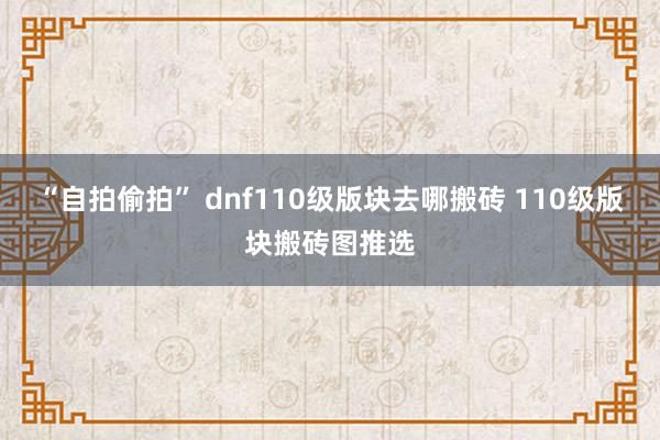 “自拍偷拍” dnf110级版块去哪搬砖 110级版块搬砖图推选