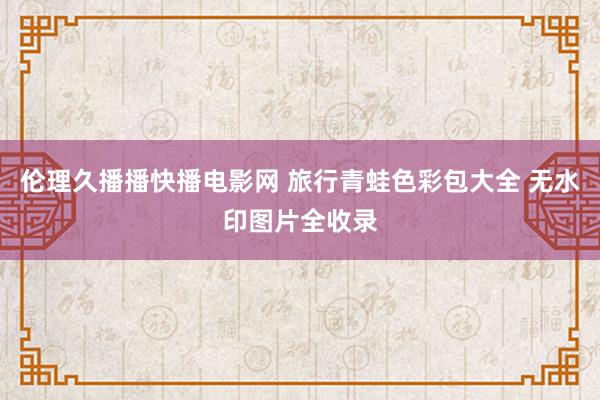 伦理久播播快播电影网 旅行青蛙色彩包大全 无水印图片全收录