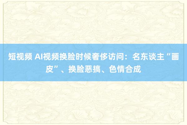 短视频 AI视频换脸时候奢侈访问：名东谈主“画皮”、换脸恶搞、色情合成