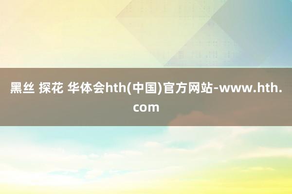 黑丝 探花 华体会hth(中国)官方网站-www.hth.com