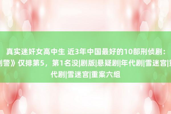 真实迷奸女高中生 近3年中国最好的10部刑侦剧：《我是刑警》仅排第5，第1名没|剧版|悬疑剧|年代剧|雪迷宫|重案六组