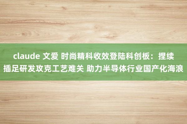 claude 文爱 时尚精科收效登陆科创板：捏续插足研发攻克工艺难关 助力半导体行业国产化海浪