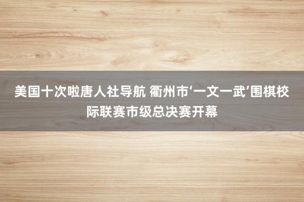 美国十次啦唐人社导航 衢州市‘一文一武’围棋校际联赛市级总决赛开幕