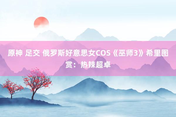 原神 足交 俄罗斯好意思女COS《巫师3》希里图赏：热辣超卓