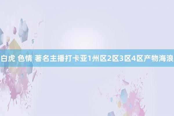 白虎 色情 著名主播打卡亚1州区2区3区4区产物海浪