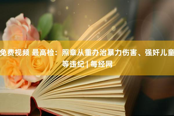 免费视频 最高检：照章从重办治暴力伤害、强奸儿童等违纪 | 每经网