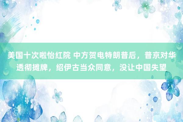 美国十次啦怡红院 中方贺电特朗普后，普京对华透彻摊牌，绍伊古当众同意，没让中国失望